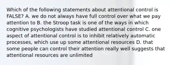 Which of the following statements about attentional control is FALSE? A. we do not always have full control over what we pay attention to B. the Stroop task is one of the ways in which cognitive psychologists have studied attentional control C. one aspect of attentional control is to inhibit relatively automatic processes, which use up some attentional resources D. that some people can control their attention really well suggests that attentional resources are unlimited