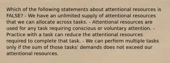 Which of the following statements about attentional resources is FALSE? - We have an unlimited supply of attentional resources that we can allocate across tasks. - Attentional resources are used for any task requiring conscious or voluntary attention. - Practice with a task can reduce the attentional resources required to complete that task. - We can perform multiple tasks only if the sum of those tasks' demands does not exceed our attentional resources.