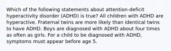 Which of the following statements about attention-deficit hyperactivity disorder (ADHD) is true? All children with ADHD are hyperactive. Fraternal twins are more likely than identical twins to have ADHD. Boys are diagnosed with ADHD about four times as often as girls. For a child to be diagnosed with ADHD, symptoms must appear before age 5.