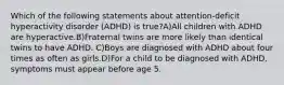 Which of the following statements about attention-deficit hyperactivity disorder (ADHD) is true?A)All children with ADHD are hyperactive.B)Fraternal twins are more likely than identical twins to have ADHD. C)Boys are diagnosed with ADHD about four times as often as girls.D)For a child to be diagnosed with ADHD, symptoms must appear before age 5.