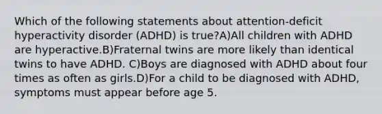 Which of the following statements about attention-deficit hyperactivity disorder (ADHD) is true?A)All children with ADHD are hyperactive.B)Fraternal twins are more likely than identical twins to have ADHD. C)Boys are diagnosed with ADHD about four times as often as girls.D)For a child to be diagnosed with ADHD, symptoms must appear before age 5.