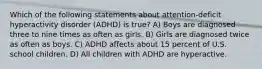 Which of the following statements about attention-deficit hyperactivity disorder (ADHD) is true? A) Boys are diagnosed three to nine times as often as girls. B) Girls are diagnosed twice as often as boys. C) ADHD affects about 15 percent of U.S. school children. D) All children with ADHD are hyperactive.