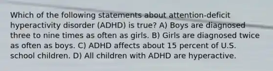 Which of the following statements about attention-deficit hyperactivity disorder (ADHD) is true? A) Boys are diagnosed three to nine times as often as girls. B) Girls are diagnosed twice as often as boys. C) ADHD affects about 15 percent of U.S. school children. D) All children with ADHD are hyperactive.