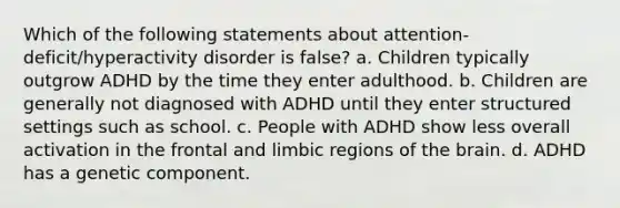 Which of the following statements about attention-deficit/hyperactivity disorder is false? a. Children typically outgrow ADHD by the time they enter adulthood. b. Children are generally not diagnosed with ADHD until they enter structured settings such as school. c. People with ADHD show less overall activation in the frontal and limbic regions of the brain. d. ADHD has a genetic component.