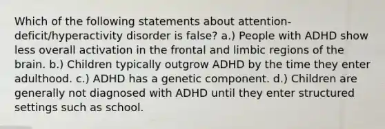 Which of the following statements about attention-deficit/hyperactivity disorder is false? a.) People with ADHD show less overall activation in the frontal and limbic regions of the brain. b.) Children typically outgrow ADHD by the time they enter adulthood. c.) ADHD has a genetic component. d.) Children are generally not diagnosed with ADHD until they enter structured settings such as school.