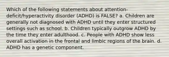 Which of the following statements about attention-deficit/hyperactivity disorder (ADHD) is FALSE? a. Children are generally not diagnosed with ADHD until they enter structured settings such as school. b. Children typically outgrow ADHD by the time they enter adulthood. c. People with ADHD show less overall activation in the frontal and limbic regions of <a href='https://www.questionai.com/knowledge/kLMtJeqKp6-the-brain' class='anchor-knowledge'>the brain</a>. d. ADHD has a genetic component.