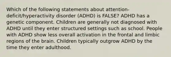 Which of the following statements about attention-deficit/hyperactivity disorder (ADHD) is FALSE? ADHD has a genetic component. Children are generally not diagnosed with ADHD until they enter structured settings such as school. People with ADHD show less overall activation in the frontal and limbic regions of the brain. Children typically outgrow ADHD by the time they enter adulthood.