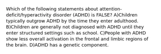 Which of the following statements about attention-deficit/hyperactivity disorder (ADHD) is FALSE? A)Children typically outgrow ADHD by the time they enter adulthood. B)Children are generally not diagnosed with ADHD until they enter structured settings such as school. C)People with ADHD show less overall activation in the frontal and limbic regions of the brain. D)ADHD has a genetic component.