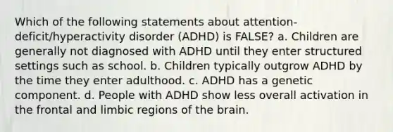 Which of the following statements about attention-deficit/hyperactivity disorder (ADHD) is FALSE? a. Children are generally not diagnosed with ADHD until they enter structured settings such as school. b. Children typically outgrow ADHD by the time they enter adulthood. c. ADHD has a genetic component. d. People with ADHD show less overall activation in the frontal and limbic regions of the brain.