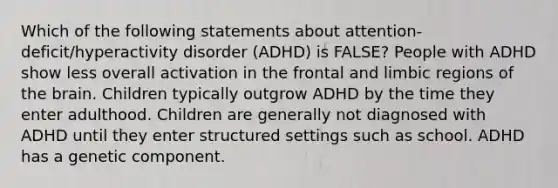 Which of the following statements about attention-deficit/hyperactivity disorder (ADHD) is FALSE? People with ADHD show less overall activation in the frontal and limbic regions of the brain. Children typically outgrow ADHD by the time they enter adulthood. Children are generally not diagnosed with ADHD until they enter structured settings such as school. ADHD has a genetic component.