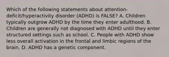 Which of the following statements about attention-deficit/hyperactivity disorder (ADHD) is FALSE? A. Children typically outgrow ADHD by the time they enter adulthood. B. Children are generally not diagnosed with ADHD until they enter structured settings such as school. C. People with ADHD show less overall activation in the frontal and limbic regions of the brain. D. ADHD has a genetic component.