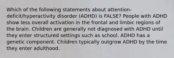 Which of the following statements about attention-deficit/hyperactivity disorder (ADHD) is FALSE? People with ADHD show less overall activation in the frontal and limbic regions of the brain. Children are generally not diagnosed with ADHD until they enter structured settings such as school. ADHD has a genetic component. Children typically outgrow ADHD by the time they enter adulthood.