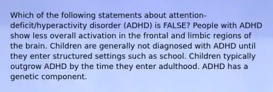 Which of the following statements about attention-deficit/hyperactivity disorder (ADHD) is FALSE? People with ADHD show less overall activation in the frontal and limbic regions of the brain. Children are generally not diagnosed with ADHD until they enter structured settings such as school. Children typically outgrow ADHD by the time they enter adulthood. ADHD has a genetic component.