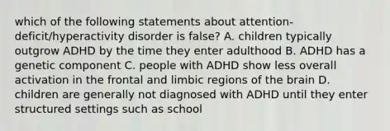 which of the following statements about attention-deficit/hyperactivity disorder is false? A. children typically outgrow ADHD by the time they enter adulthood B. ADHD has a genetic component C. people with ADHD show less overall activation in the frontal and limbic regions of the brain D. children are generally not diagnosed with ADHD until they enter structured settings such as school