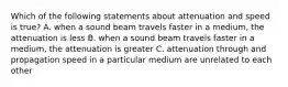 Which of the following statements about attenuation and speed is true? A. when a sound beam travels faster in a medium, the attenuation is less B. when a sound beam travels faster in a medium, the attenuation is greater C. attenuation through and propagation speed in a particular medium are unrelated to each other