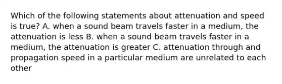 Which of the following statements about attenuation and speed is true? A. when a sound beam travels faster in a medium, the attenuation is less B. when a sound beam travels faster in a medium, the attenuation is greater C. attenuation through and propagation speed in a particular medium are unrelated to each other