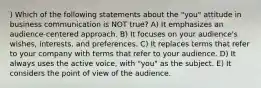 ) Which of the following statements about the "you" attitude in business communication is NOT true? A) It emphasizes an audience-centered approach. B) It focuses on your audience's wishes, interests, and preferences. C) It replaces terms that refer to your company with terms that refer to your audience. D) It always uses the active voice, with "you" as the subject. E) It considers the point of view of the audience.