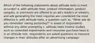 Which of the following statements about attitude tests is most accurate? a. with attitude tests, product information, product samples, or premiums are offered to an ad's readers or viewers, and ads generating the most inquiries are considered the most effective b. with attitude tests, a question such as, "What ads do you remember seeing yesterday?" is asked of respondents without any other prompting c. attitude tests involve studies such as controlled experiments and consumer purchase tests d. in an attitude test, respondents are asked questions to measure changes in their attitudes after an advertising campaign