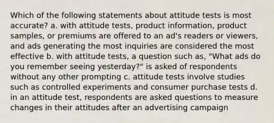 Which of the following statements about attitude tests is most accurate? a. with attitude tests, product information, product samples, or premiums are offered to an ad's readers or viewers, and ads generating the most inquiries are considered the most effective b. with attitude tests, a question such as, "What ads do you remember seeing yesterday?" is asked of respondents without any other prompting c. attitude tests involve studies such as controlled experiments and consumer purchase tests d. in an attitude test, respondents are asked questions to measure changes in their attitudes after an advertising campaign