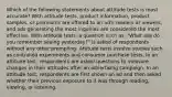 Which of the following statements about attitude tests is most accurate? With attitude tests, product information, product samples, or premiums are offered to an ad's readers or viewers, and ads generating the most inquiries are considered the most effective. With attitude tests, a question such as, "What ads do you remember seeing yesterday?" is asked of respondents without any other prompting. Attitude tests involve studies such as controlled experiments and consumer purchase tests. In an attitude test, respondents are asked questions to measure changes in their attitudes after an advertising campaign. In an attitude test, respondents are first shown an ad and then asked whether their previous exposure to it was through reading, viewing, or listening.