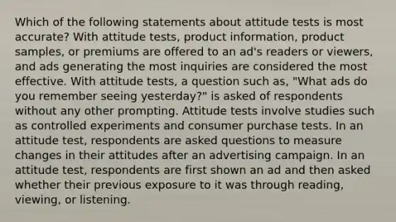 Which of the following statements about attitude tests is most accurate? With attitude tests, product information, product samples, or premiums are offered to an ad's readers or viewers, and ads generating the most inquiries are considered the most effective. With attitude tests, a question such as, "What ads do you remember seeing yesterday?" is asked of respondents without any other prompting. Attitude tests involve studies such as controlled experiments and consumer purchase tests. In an attitude test, respondents are asked questions to measure changes in their attitudes after an advertising campaign. In an attitude test, respondents are first shown an ad and then asked whether their previous exposure to it was through reading, viewing, or listening.