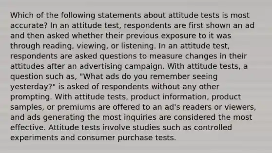 Which of the following statements about attitude tests is most accurate? In an attitude test, respondents are first shown an ad and then asked whether their previous exposure to it was through reading, viewing, or listening. In an attitude test, respondents are asked questions to measure changes in their attitudes after an advertising campaign. With attitude tests, a question such as, "What ads do you remember seeing yesterday?" is asked of respondents without any other prompting. With attitude tests, product information, product samples, or premiums are offered to an ad's readers or viewers, and ads generating the most inquiries are considered the most effective. Attitude tests involve studies such as controlled experiments and consumer purchase tests.