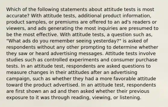 Which of the following statements about attitude tests is most accurate? With attitude tests, additional product information, product samples, or premiums are offered to an ad's readers or viewers, and ads generating the most inquiries are presumed to be the most effective. With attitude tests, a question such as, "What ads do you remember seeing yesterday?" is asked of respondents without any other prompting to determine whether they saw or heard advertising messages. Attitude tests involve studies such as controlled experiments and consumer purchase tests. In an attitude test, respondents are asked questions to measure changes in their attitudes after an advertising campaign, such as whether they had a more favorable attitude toward the product advertised. In an attitude test, respondents are first shown an ad and then asked whether their previous exposure to it was through reading, viewing, or listening.