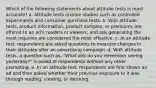 Which of the following statements about attitude tests is most accurate? a. Attitude tests involve studies such as controlled experiments and consumer purchase tests. b. With attitude tests, product information, product samples, or premiums are offered to an ad's readers or viewers, and ads generating the most inquiries are considered the most effective. c. In an attitude test, respondents are asked questions to measure changes in their attitudes after an advertising campaign. d. With attitude tests, a question such as, "What ads do you remember seeing yesterday?" is asked of respondents without any other prompting. e. In an attitude test, respondents are first shown an ad and then asked whether their previous exposure to it was through reading, viewing, or listening.