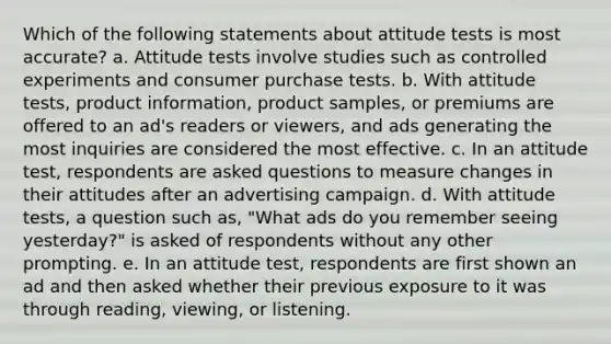 Which of the following statements about attitude tests is most accurate? a. Attitude tests involve studies such as controlled experiments and consumer purchase tests. b. With attitude tests, product information, product samples, or premiums are offered to an ad's readers or viewers, and ads generating the most inquiries are considered the most effective. c. In an attitude test, respondents are asked questions to measure changes in their attitudes after an advertising campaign. d. With attitude tests, a question such as, "What ads do you remember seeing yesterday?" is asked of respondents without any other prompting. e. In an attitude test, respondents are first shown an ad and then asked whether their previous exposure to it was through reading, viewing, or listening.