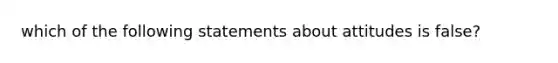 which of the following statements about attitudes is false?