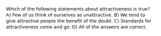 Which of the following statements about attractiveness is true? A) Few of us think of ourselves as unattractive. B) We tend to give attractive people the benefit of the doubt. C) Standards for attractiveness come and go. D) All of the answers are correct.