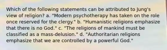 Which of the following statements can be attributed to Jung's view of religion? a. "Modern psychotherapy has taken on the role once reserved for the clergy." b. "Humanistic religions emphasize that there is no God." c. "The religions of mankind must be classified as a mass-delusion." d. "Authoritarian religions emphasize that we are controlled by a powerful God."