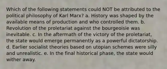 Which of the following statements could NOT be attributed to the political philosophy of Karl Marx? a. History was shaped by the available means of production and who controlled them. b. Revolution of the proletariat against the bourgeoisie was inevitable. c. In the aftermath of the victory of the proletariat, the state would emerge permanently as a powerful dictatorship. d. Earlier socialist theories based on utopian schemes were silly and unrealistic. e. In the final historical phase, the state would wither away.