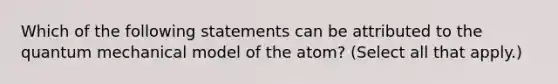 Which of the following statements can be attributed to the quantum mechanical model of the atom? (Select all that apply.)