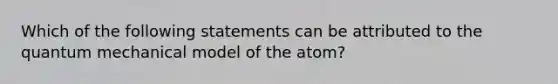 Which of the following statements can be attributed to the quantum mechanical model of the atom?