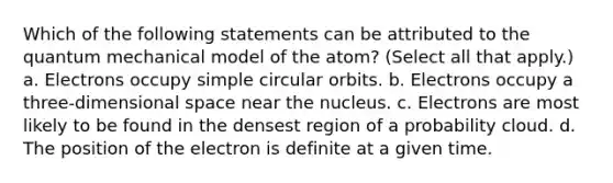 Which of the following statements can be attributed to the quantum mechanical model of the atom? (Select all that apply.) a. Electrons occupy simple circular orbits. b. Electrons occupy a three-dimensional space near the nucleus. c. Electrons are most likely to be found in the densest region of a probability cloud. d. The position of the electron is definite at a given time.