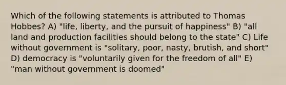 Which of the following statements is attributed to Thomas Hobbes? A) "life, liberty, and the pursuit of happiness" B) "all land and production facilities should belong to the state" C) Life without government is "solitary, poor, nasty, brutish, and short" D) democracy is "voluntarily given for the freedom of all" E) "man without government is doomed"