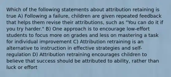 Which of the following statements about attribution retaining is true A) Following a failure, children are given repeated feedback that helps them revise their attributions, such as "You can do it if you try harder." B) One approach is to encourage low-effort students to focus more on grades and less on mastering a task for individual improvement C) Attribution retraining is an alternative to instruction in effective strategies and self-regulation D) Attribution retraining encourages children to believe that success should be attributed to ability, rather than luck or effort