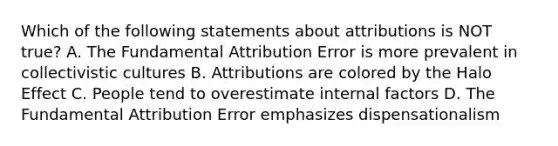 Which of the following statements about attributions is NOT true? A. The Fundamental Attribution Error is more prevalent in collectivistic cultures B. Attributions are colored by the Halo Effect C. People tend to overestimate internal factors D. The Fundamental Attribution Error emphasizes dispensationalism