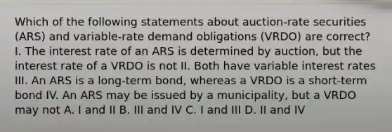 Which of the following statements about auction-rate securities (ARS) and variable-rate demand obligations (VRDO) are correct? I. The interest rate of an ARS is determined by auction, but the interest rate of a VRDO is not II. Both have variable interest rates III. An ARS is a long-term bond, whereas a VRDO is a short-term bond IV. An ARS may be issued by a municipality, but a VRDO may not A. I and II B. III and IV C. I and III D. II and IV