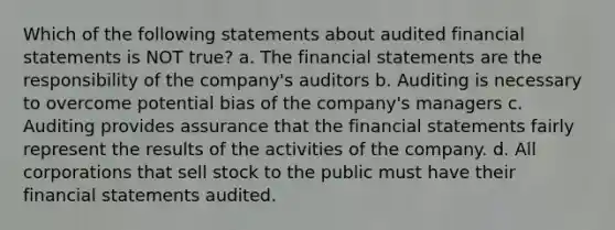 Which of the following statements about audited financial statements is NOT true? a. The financial statements are the responsibility of the company's auditors b. Auditing is necessary to overcome potential bias of the company's managers c. Auditing provides assurance that the financial statements fairly represent the results of the activities of the company. d. All corporations that sell stock to the public must have their financial statements audited.