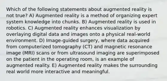 Which of the following statements about augmented reality is not true? A) Augmented reality is a method of organizing expert system knowledge into chunks. B) Augmented reality is used in robotics. C) Augmented reality enhances visualization by overlaying digital data and images onto a physical real-world environment. D) Image-guided surgery, where data acquired from computerized tomography (CT) and magnetic resonance image (MRI) scans or from ultrasound imaging are superimposed on the patient in the operating room, is an example of augmented reality. E) Augmented reality makes the surrounding real world more interactive and meaningful.