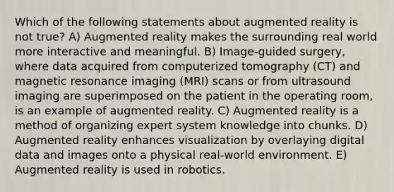 Which of the following statements about augmented reality is not true? A) Augmented reality makes the surrounding real world more interactive and meaningful. B) Image-guided surgery, where data acquired from computerized tomography (CT) and magnetic resonance imaging (MRI) scans or from ultrasound imaging are superimposed on the patient in the operating room, is an example of augmented reality. C) Augmented reality is a method of organizing expert system knowledge into chunks. D) Augmented reality enhances visualization by overlaying digital data and images onto a physical real-world environment. E) Augmented reality is used in robotics.