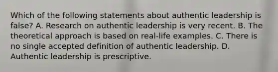 Which of the following statements about authentic leadership is false? A. Research on authentic leadership is very recent. B. The theoretical approach is based on real-life examples. C. There is no single accepted definition of authentic leadership. D. Authentic leadership is prescriptive.