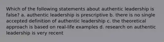 Which of the following statements about authentic leadership is false? a. authentic leadership is prescriptive b. there is no single accepted definition of authentic leadership c. the theoretical approach is based on real-life examples d. research on authentic leadership is very recent