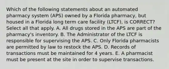 Which of the following statements about an automated pharmacy system (APS) owned by a Florida pharmacy, but housed in a Florida long term care facility (LTCF), is CORRECT? Select all that apply. A. All drugs stored in the APS are part of the pharmacy's inventory. B. The Administrator of the LTCF is responsible for supervising the APS. C. Only Florida pharmacists are permitted by law to restock the APS. D. Records of transactions must be maintained for 4 years. E. A pharmacist must be present at the site in order to supervise transactions.