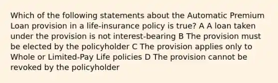 Which of the following statements about the Automatic Premium Loan provision in a life-insurance policy is true? A A loan taken under the provision is not interest-bearing B The provision must be elected by the policyholder C The provision applies only to Whole or Limited-Pay Life policies D The provision cannot be revoked by the policyholder