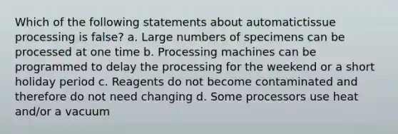 Which of the following statements about automatictissue processing is false? a. Large numbers of specimens can be processed at one time b. Processing machines can be programmed to delay the processing for the weekend or a short holiday period c. Reagents do not become contaminated and therefore do not need changing d. Some processors use heat and/or a vacuum