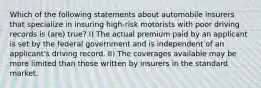 Which of the following statements about automobile insurers that specialize in insuring high-risk motorists with poor driving records is (are) true? I) The actual premium paid by an applicant is set by the federal government and is independent of an applicant's driving record. II) The coverages available may be more limited than those written by insurers in the standard market.