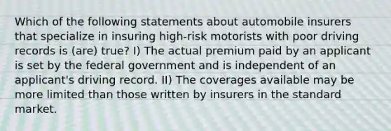 Which of the following statements about automobile insurers that specialize in insuring high-risk motorists with poor driving records is (are) true? I) The actual premium paid by an applicant is set by the federal government and is independent of an applicant's driving record. II) The coverages available may be more limited than those written by insurers in the standard market.